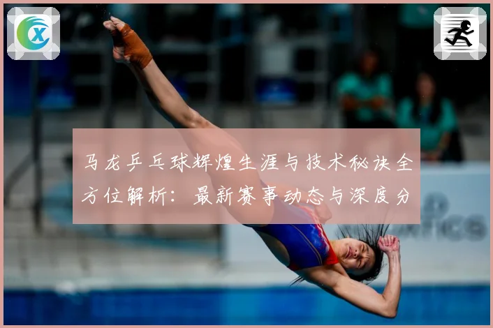 马龙乒乓球辉煌生涯与技术秘诀全方位解析：最新赛事动态与深度分析