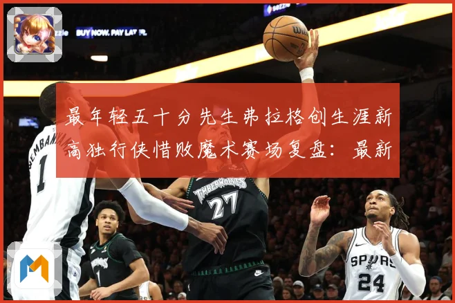 最年轻五十分先生弗拉格创生涯新高独行侠惜败魔术赛场复盘：最新赛事动态与深度分析