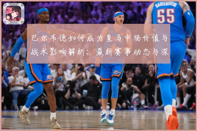巴尔韦德如何成为皇马中场价值与战术影响解析：最新赛事动态与深度分析