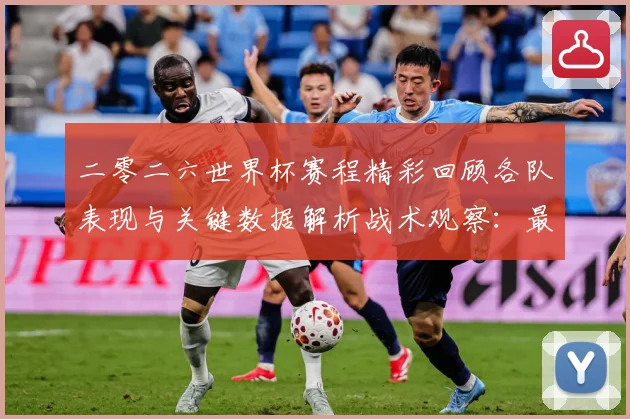 二零二六世界杯赛程精彩回顾各队表现与关键数据解析战术观察：最新赛事动态与深度分析