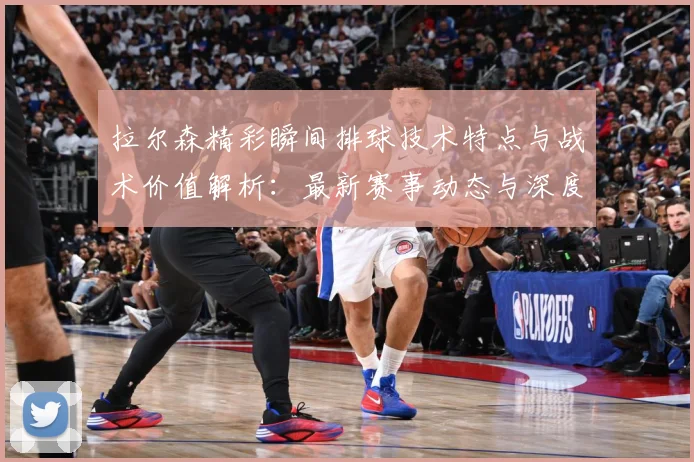 拉尔森精彩瞬间排球技术特点与战术价值解析：最新赛事动态与深度分析