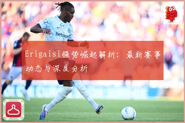 Erigaisi强势崛起解析：最新赛事动态与深度分析