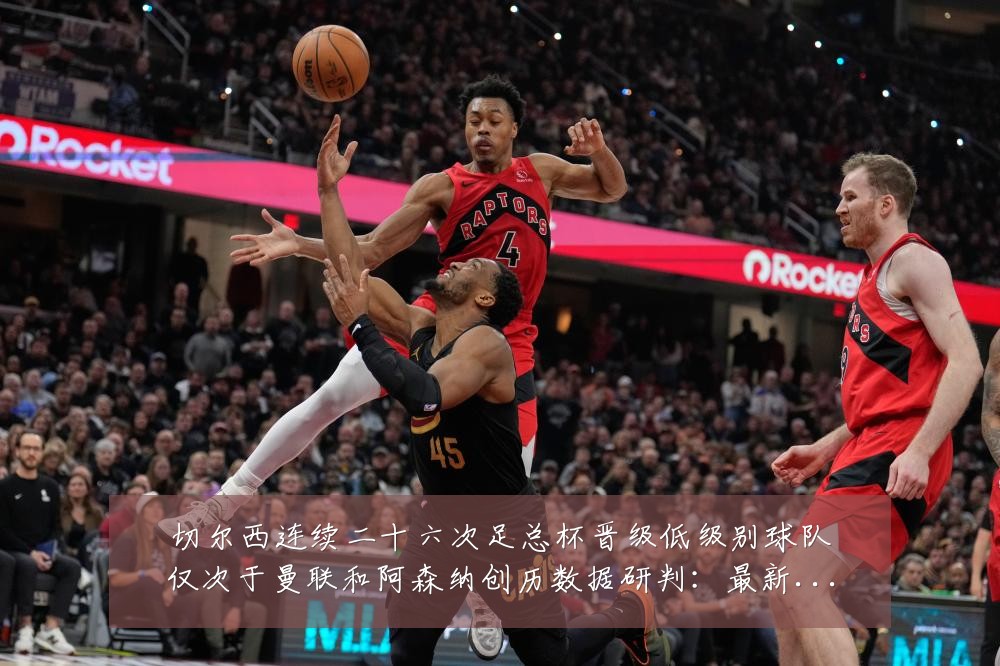 切尔西连续二十六次足总杯晋级低级别球队仅次于曼联和阿森纳创历数据研判：最新赛事动态与深度分析