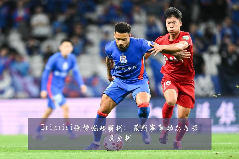 Erigaisi强势崛起解析:最新赛事动态与深度分析