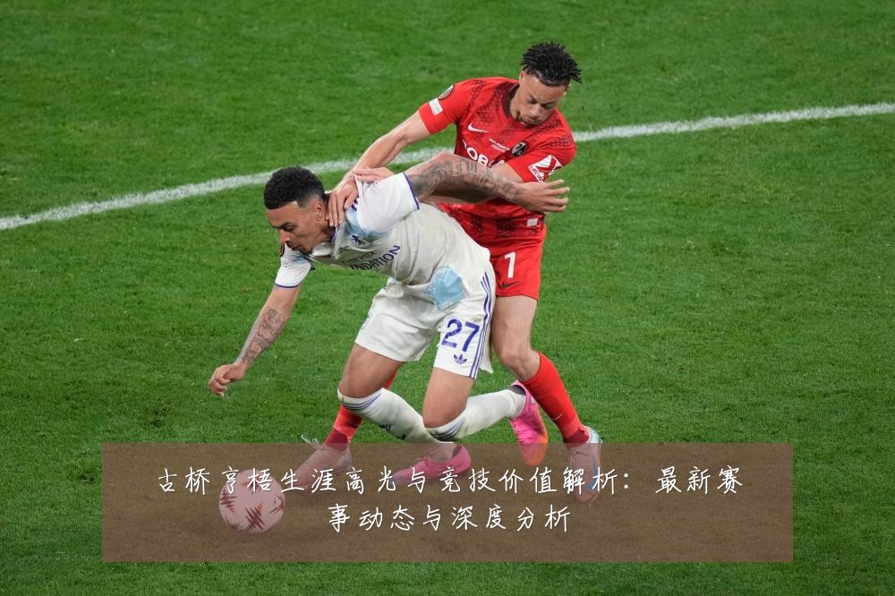 古桥亨梧生涯高光与竞技价值解析:最新赛事动态与深度分析
