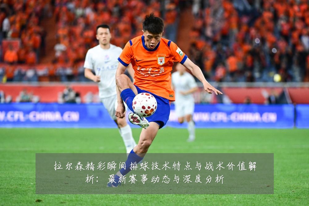 拉尔森精彩瞬间排球技术特点与战术价值解析：最新赛事动态与深度分析